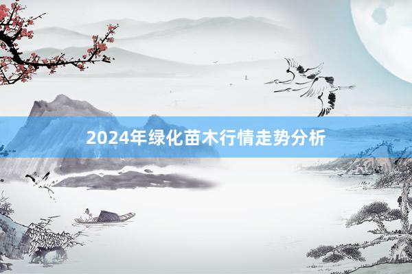 2024年绿化苗木行情走势分析