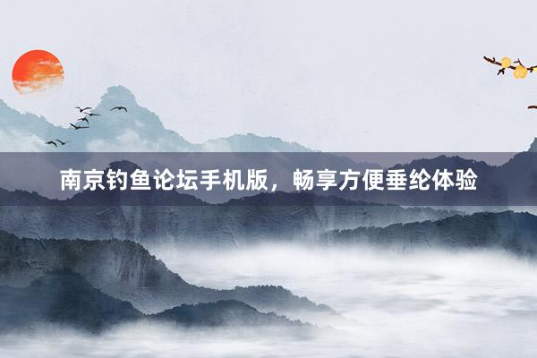 南京钓鱼论坛手机版，畅享方便垂纶体验